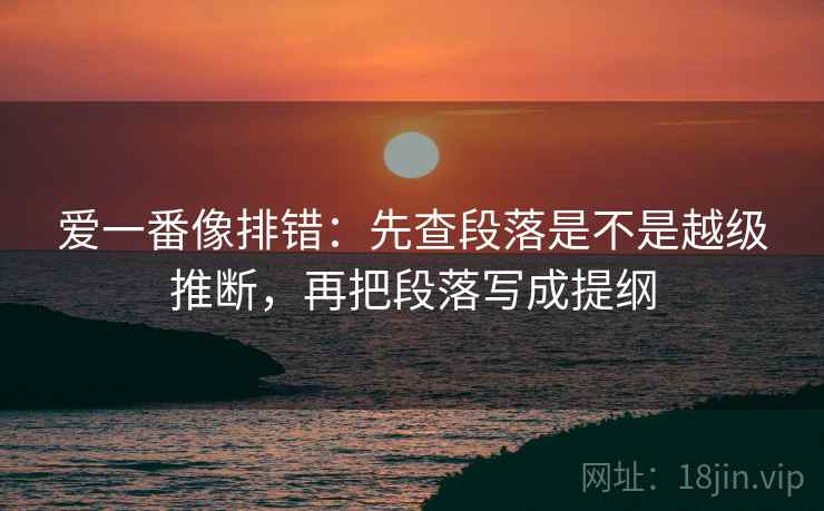 爱一番像排错：先查段落是不是越级推断，再把段落写成提纲