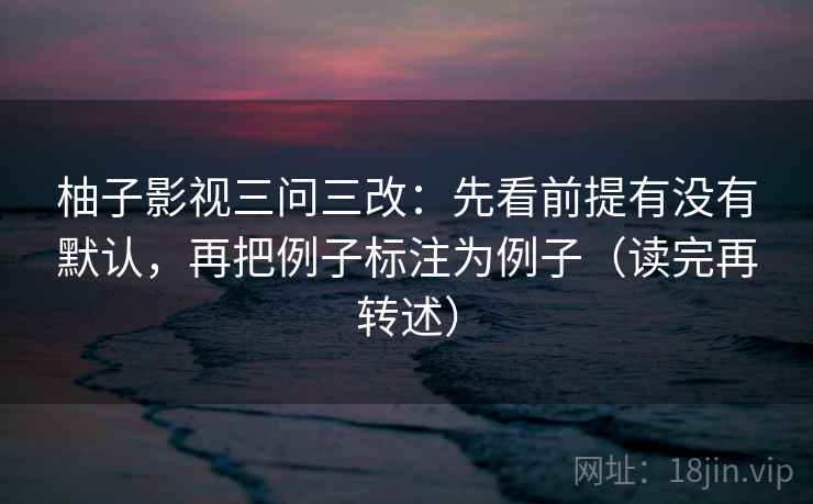 柚子影视三问三改：先看前提有没有默认，再把例子标注为例子（读完再转述）