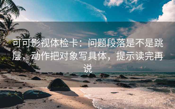 可可影视体检卡：问题段落是不是跳层，动作把对象写具体，提示读完再说