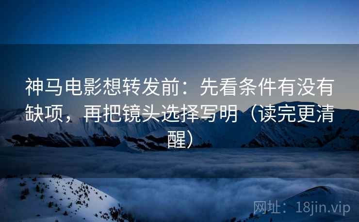 神马电影想转发前：先看条件有没有缺项，再把镜头选择写明（读完更清醒）