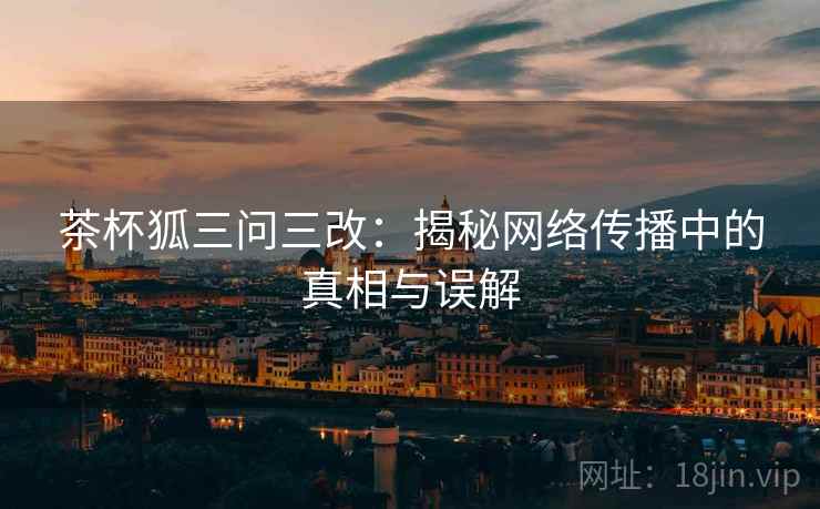 茶杯狐三问三改：揭秘网络传播中的真相与误解