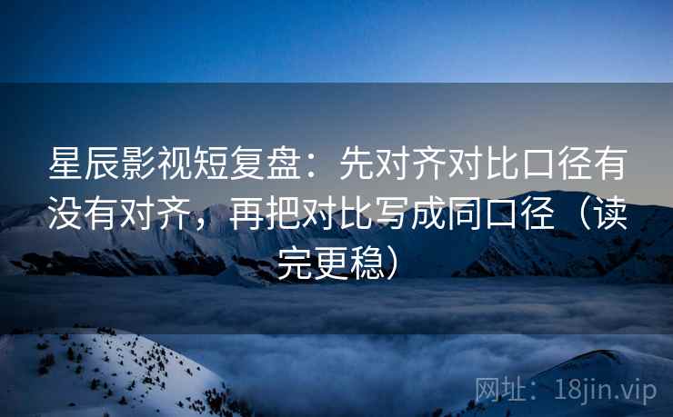 星辰影视短复盘：先对齐对比口径有没有对齐，再把对比写成同口径（读完更稳）