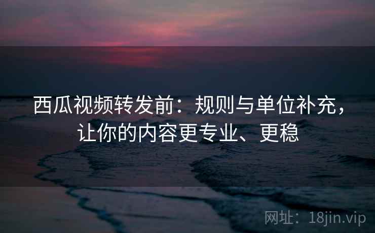 西瓜视频转发前：规则与单位补充，让你的内容更专业、更稳