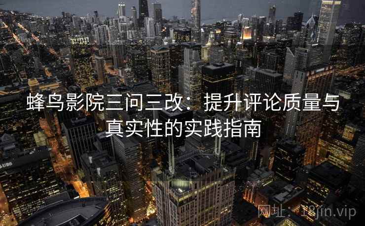 蜂鸟影院三问三改：提升评论质量与真实性的实践指南