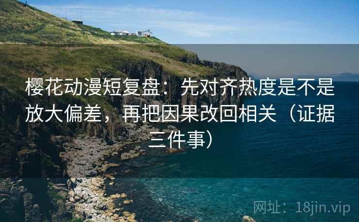 樱花动漫短复盘：先对齐热度是不是放大偏差，再把因果改回相关（证据三件事）