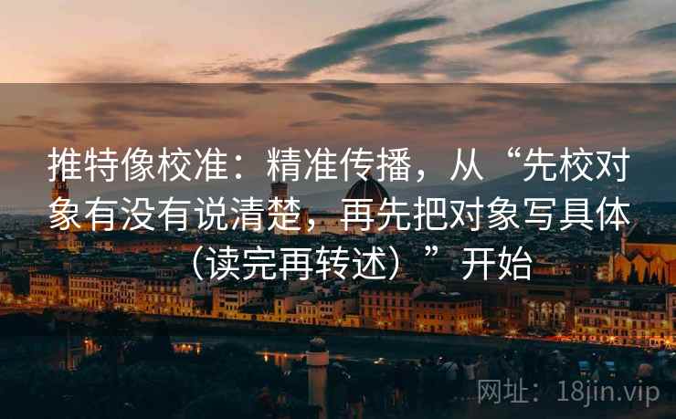 推特像校准：精准传播，从“先校对象有没有说清楚，再先把对象写具体（读完再转述）”开始