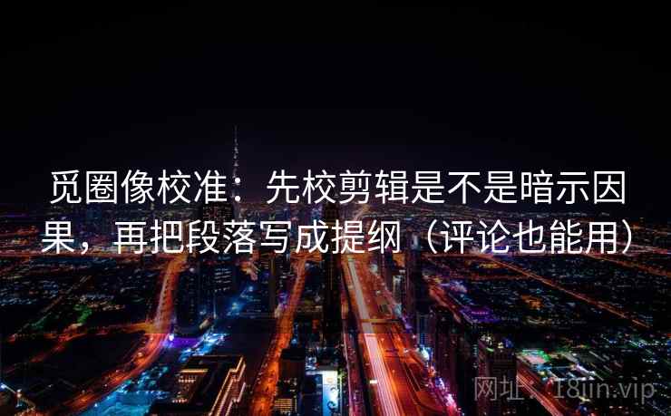 觅圈像校准：先校剪辑是不是暗示因果，再把段落写成提纲（评论也能用）