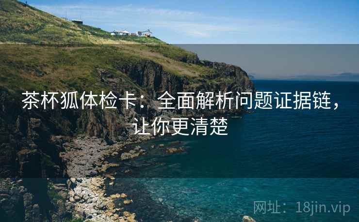 茶杯狐体检卡：全面解析问题证据链，让你更清楚