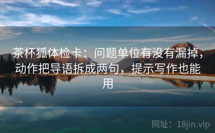 茶杯狐体检卡：问题单位有没有漏掉，动作把导语拆成两句，提示写作也能用
