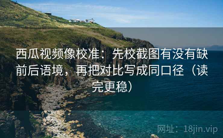 西瓜视频像校准：先校截图有没有缺前后语境，再把对比写成同口径（读完更稳）