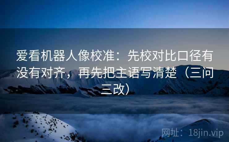 爱看机器人像校准：先校对比口径有没有对齐，再先把主语写清楚（三问三改）
