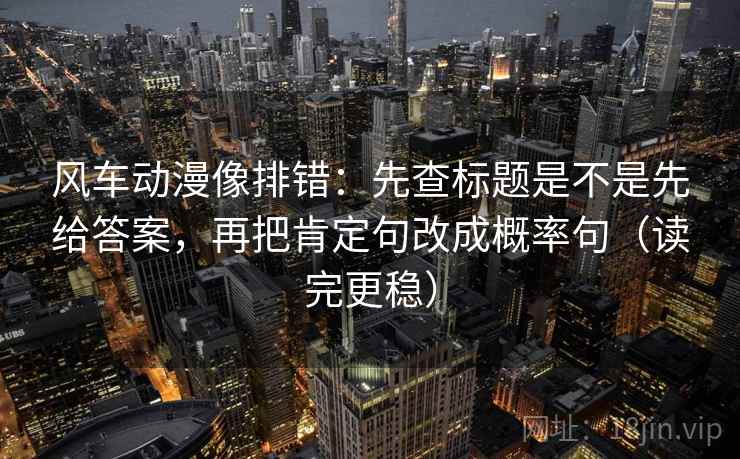风车动漫像排错：先查标题是不是先给答案，再把肯定句改成概率句（读完更稳）