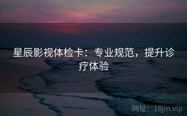 星辰影视体检卡：专业规范，提升诊疗体验