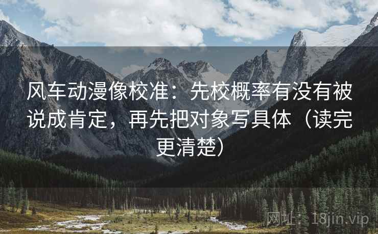 风车动漫像校准：先校概率有没有被说成肯定，再先把对象写具体（读完更清楚）