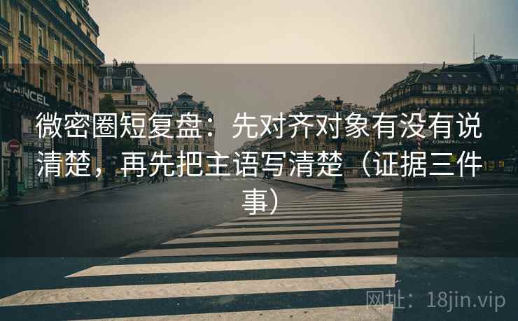 微密圈短复盘：先对齐对象有没有说清楚，再先把主语写清楚（证据三件事）
