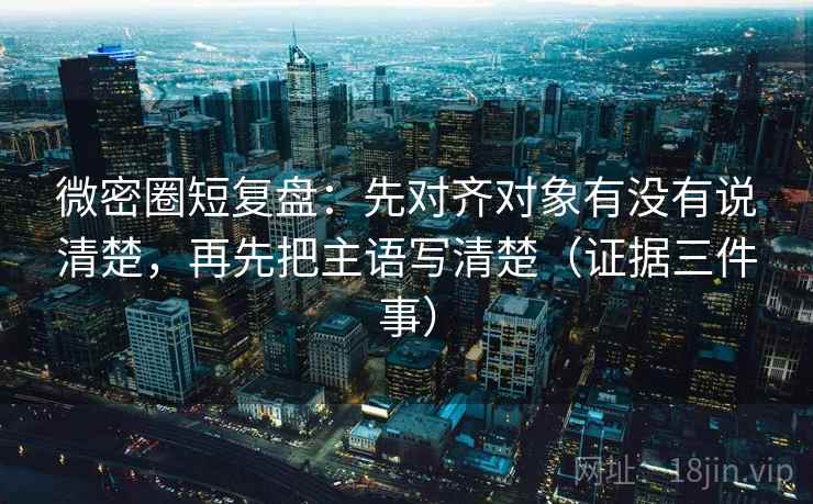 微密圈短复盘:先对齐对象有没有说清楚,再先把主语写清楚(证据三件事)