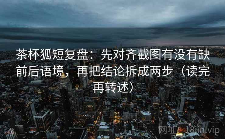 茶杯狐短复盘：先对齐截图有没有缺前后语境，再把结论拆成两步（读完再转述）