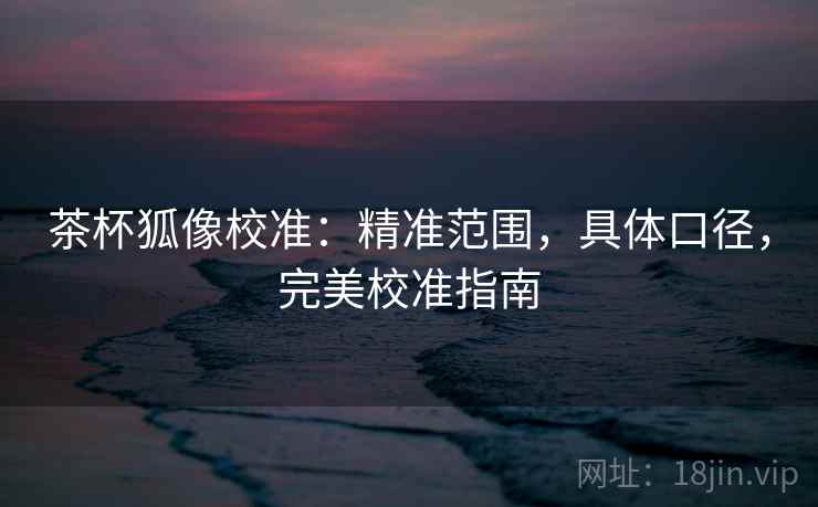 茶杯狐像校准：精准范围，具体口径，完美校准指南