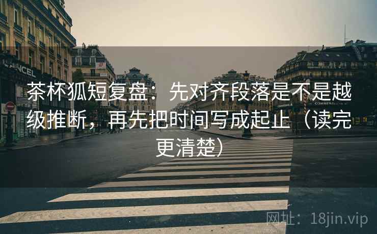 茶杯狐短复盘：先对齐段落是不是越级推断，再先把时间写成起止（读完更清楚）