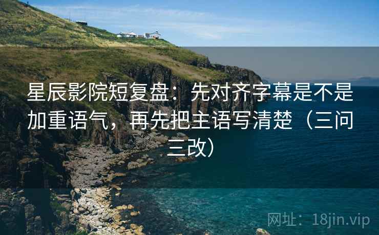 星辰影院短复盘：先对齐字幕是不是加重语气，再先把主语写清楚（三问三改）