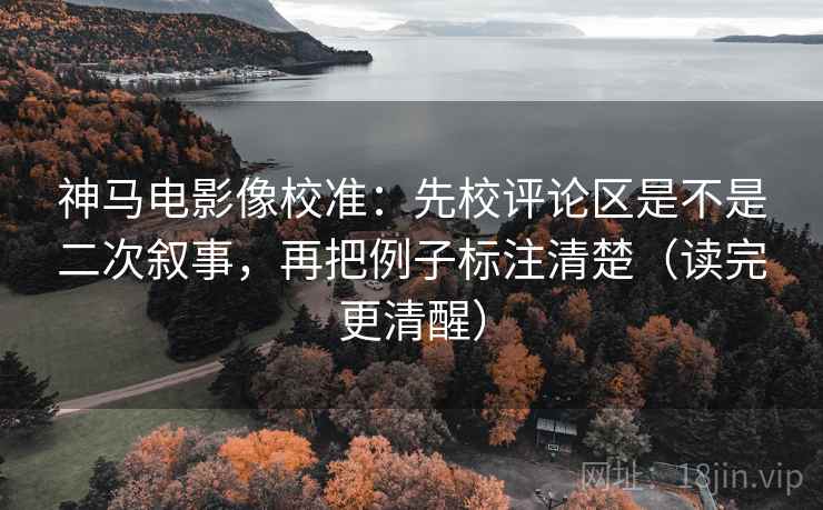 神马电影像校准：先校评论区是不是二次叙事，再把例子标注清楚（读完更清醒）