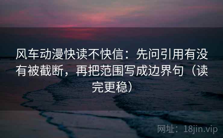 风车动漫快读不快信：先问引用有没有被截断，再把范围写成边界句（读完更稳）