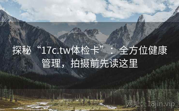 探秘“17c.tw体检卡”：全方位健康管理，拍摄前先读这里