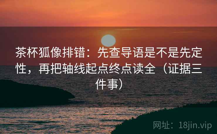 茶杯狐像排错：先查导语是不是先定性，再把轴线起点终点读全（证据三件事）