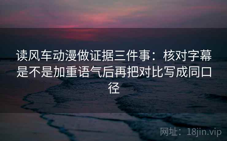 读风车动漫做证据三件事：核对字幕是不是加重语气后再把对比写成同口径