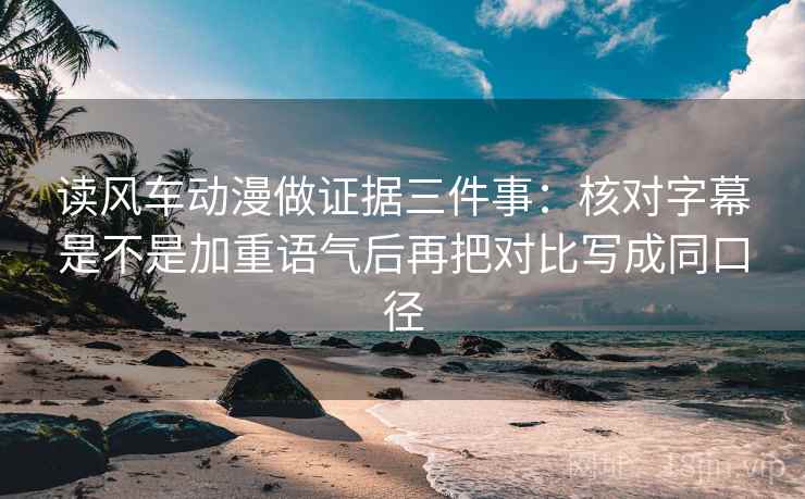 读风车动漫做证据三件事:核对字幕是不是加重语气后再把对比写成同口径