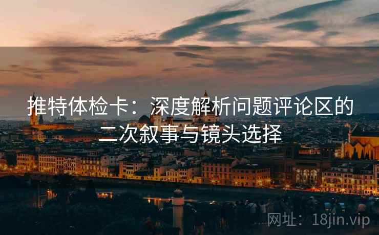 推特体检卡：深度解析问题评论区的二次叙事与镜头选择