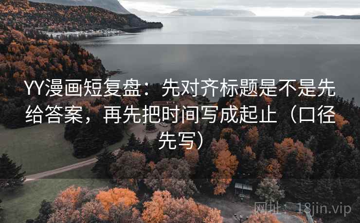 YY漫画短复盘:先对齐标题是不是先给答案,再先把时间写成起止(口径先写)