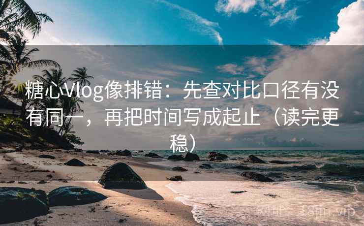 糖心Vlog像排错:先查对比口径有没有同一,再把时间写成起止(读完更稳)