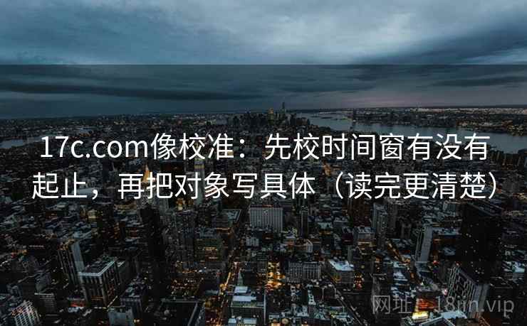 17c.com像校准:先校时间窗有没有起止,再把对象写具体(读完更清楚)