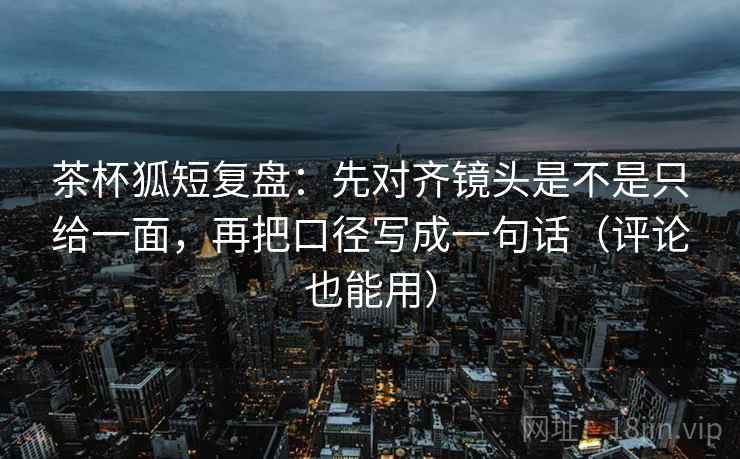 茶杯狐短复盘:先对齐镜头是不是只给一面,再把口径写成一句话(评论也能用)