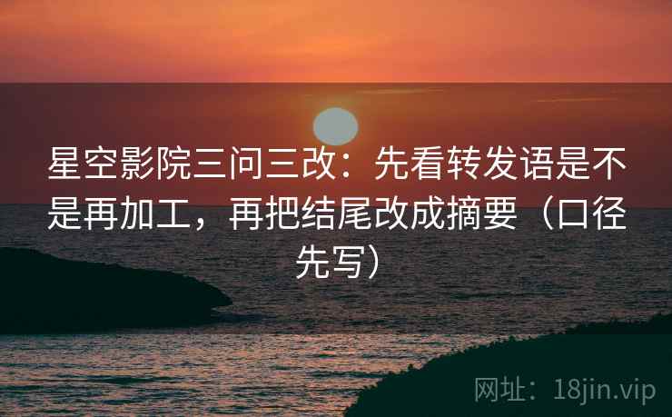 星空影院三问三改:先看转发语是不是再加工,再把结尾改成摘要(口径先写)