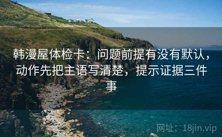 韩漫屋体检卡:问题前提有没有默认,动作先把主语写清楚,提示证据三件事