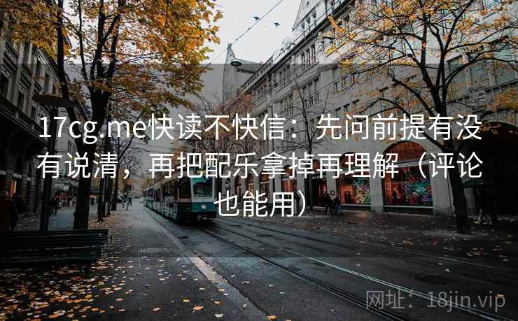 17cg.me快读不快信：先问前提有没有说清，再把配乐拿掉再理解（评论也能用）