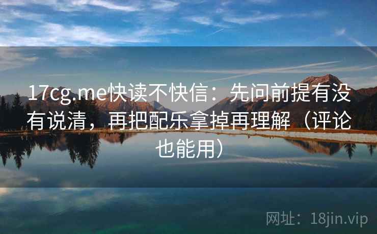 17cg.me快读不快信:先问前提有没有说清,再把配乐拿掉再理解(评论也能用)